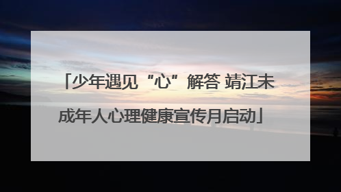 少年遇见“心”解答 靖江未成年人心理健康宣传月启动