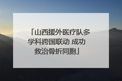 山西援外医疗队多学科跨国联动 成功救治骨折同胞