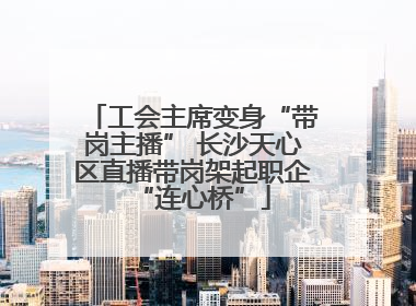 工会主席变身“带岗主播” 长沙天心区直播带岗架起职企“连心桥”