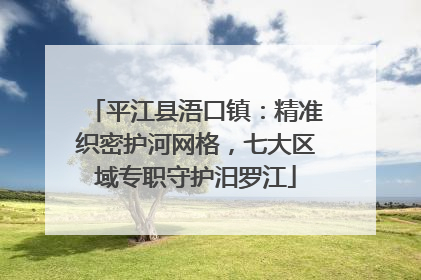 平江县浯口镇：精准织密护河网格，七大区域专职守护汨罗江