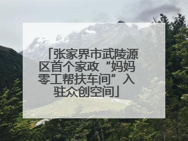 张家界市武陵源区首个家政“妈妈零工帮扶车间”入驻众创空间
