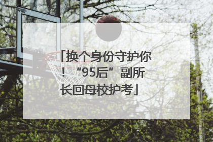换个身份守护你！“95后”副所长回母校护考