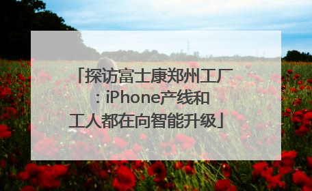 探访富士康郑州工厂：iPhone产线和工人都在向智能升级