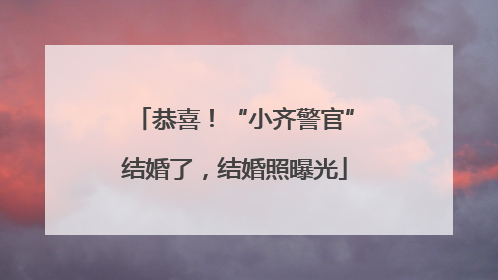 恭喜！“小齐警官”结婚了，结婚照曝光