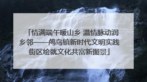 情满端午暖山乡 温情脉动润乡邻——鸬鸟镇新时代文明实践街区绘就文化共富新图景