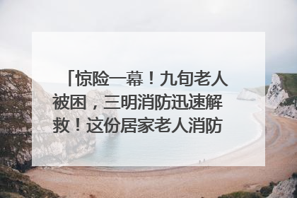 惊险一幕！九旬老人被困，三明消防迅速解救！这份居家老人消防安全指南请立刻收藏