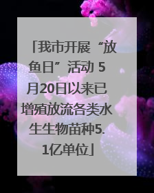 我市开展“放鱼日”活动 5月20日以来已增殖放流各类水生生物苗种5.1亿单位