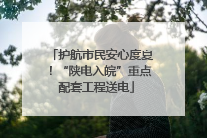 护航市民安心度夏！“陕电入皖”重点配套工程送电