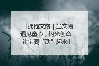 拥抱文博｜当文物遇见童心，闪光创意让宝藏“动”起来