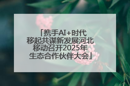 携手AI+时代 移起共谋新发展河北移动召开2025年生态合作伙伴大会
