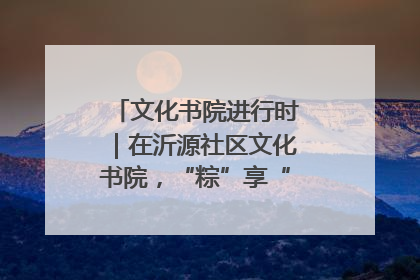 文化书院进行时｜在沂源社区文化书院，“粽”享“端午”美好时光
