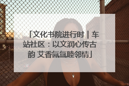 文化书院进行时｜车站社区：以文润心传古韵 艾香氤氲睦邻情