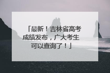 最新！吉林省高考成绩发布，广大考生可以查询了！