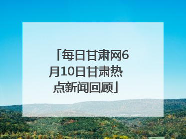 每日甘肃网6月10日甘肃热点新闻回顾