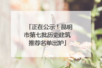 正在公示！昆明市第七批历史建筑推荐名单出炉