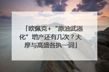 欧佩克+“原油武器化”增产还有几次？大摩与高盛各执一词