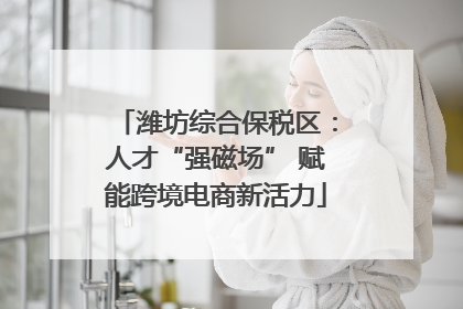 潍坊综合保税区：人才“强磁场” 赋能跨境电商新活力