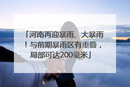 河南再迎暴雨、大暴雨！与前期暴雨区有重叠，局部可达200毫米