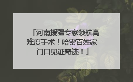 河南援疆专家领航高难度手术！哈密百姓家门口见证奇迹！