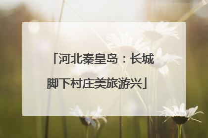 河北秦皇岛：长城脚下村庄美旅游兴
