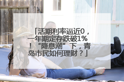 活期利率逼近0，一年期定存跌破1%！“降息潮”下，青岛市民如何理财？