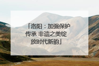洛阳：加强保护传承 非遗之美绽放时代新韵