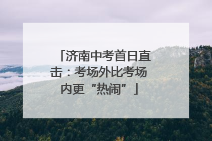 济南中考首日直击：考场外比考场内更“热闹”