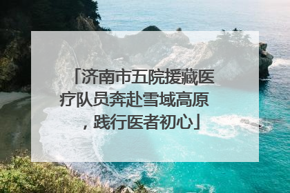 济南市五院援藏医疗队员奔赴雪域高原，践行医者初心