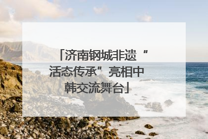 济南钢城非遗“活态传承”亮相中韩交流舞台