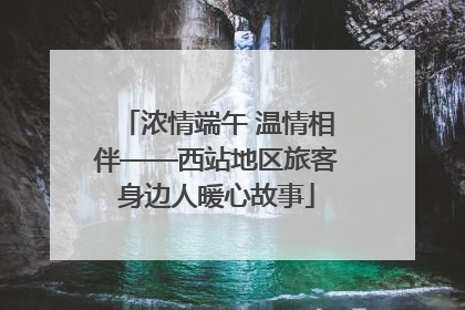 浓情端午 温情相伴——西站地区旅客身边人暖心故事