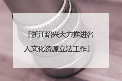 浙江绍兴大力推进名人文化资源立法工作