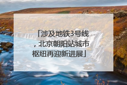 涉及地铁3号线，北京朝阳站城市枢纽再迎新进展