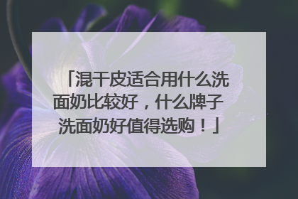 混干皮适合用什么洗面奶比较好，什么牌子洗面奶好值得选购！