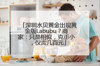 深圳水贝黄金出现黄金版Labubu？商家：只是相似，克重小，仅需几百元