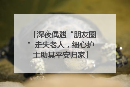 深夜偶遇“朋友圈”走失老人，细心护士助其平安归家