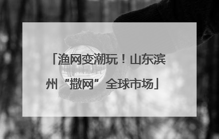 渔网变潮玩！山东滨州“撒网”全球市场