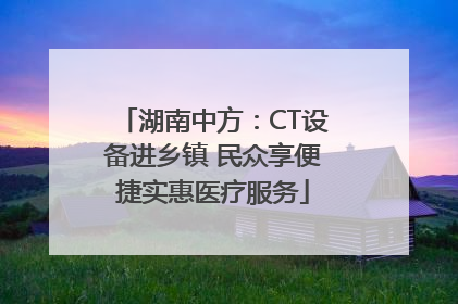 湖南中方：CT设备进乡镇 民众享便捷实惠医疗服务