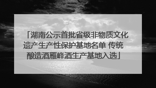湖南公示首批省级非物质文化遗产生产性保护基地名单 传统酿造酒雁峰酒生产基地入选