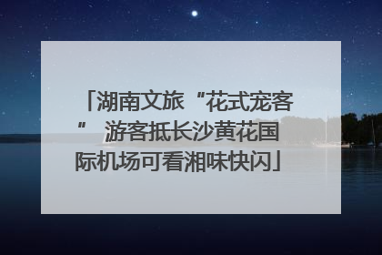 湖南文旅“花式宠客” 游客抵长沙黄花国际机场可看湘味快闪