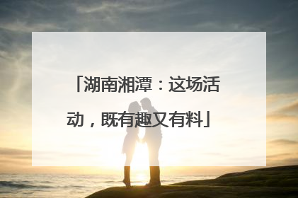 湖南湘潭：这场活动，既有趣又有料