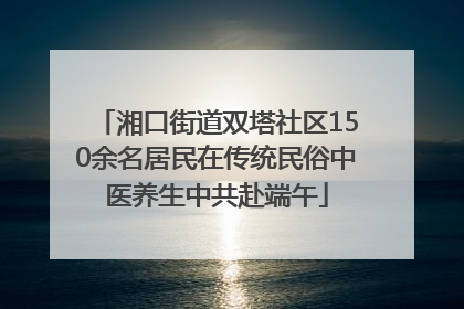 湘口街道双塔社区150余名居民在传统民俗中医养生中共赴端午