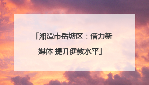 湘潭市岳塘区：借力新媒体 提升健教水平