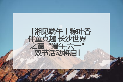 湘见端午丨粽叶香伴童真趣 长沙世界之窗“端午·六一”双节活动将启