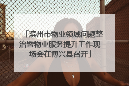 滨州市物业领域问题整治暨物业服务提升工作现场会在博兴县召开