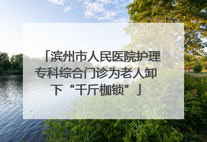 滨州市人民医院护理专科综合门诊为老人卸下“千斤枷锁”