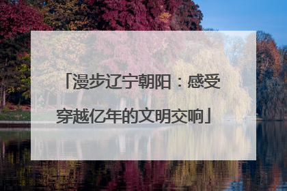 漫步辽宁朝阳：感受穿越亿年的文明交响