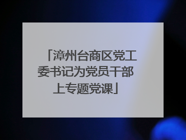 漳州台商区党工委书记为党员干部上专题党课