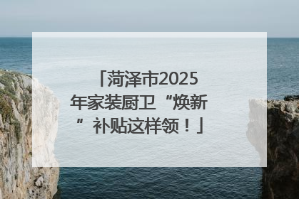 菏泽市2025年家装厨卫“焕新”补贴这样领！