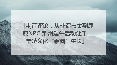荆江评论：从非遗市集到屈原NPC 荆州端午活动让千年楚文化“破圈”生长