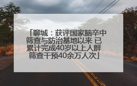 聊城：获评国家脑卒中筛查与防治基地以来 已累计完成40岁以上人群筛查干预40余万人次